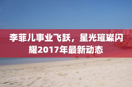 李菲儿事业飞跃，星光璀璨闪耀2017年最新动态