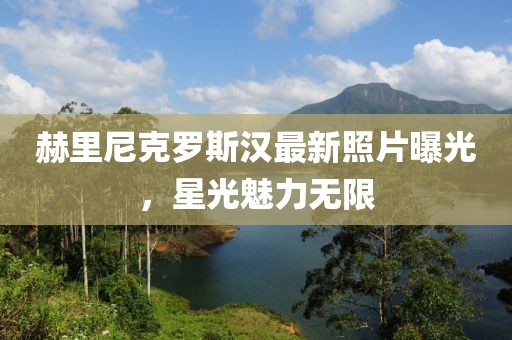 赫里尼克罗斯汉最新照片曝光，星光魅力无限