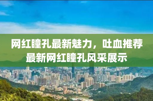 网红瞳孔最新魅力，吐血推荐最新网红瞳孔风采展示