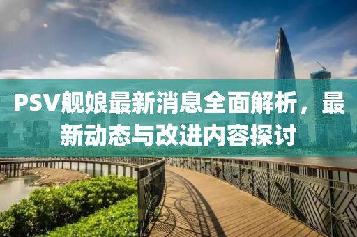 PSV舰娘最新消息全面解析，最新动态与改进内容探讨