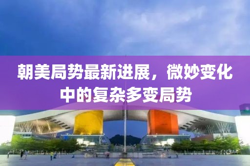 朝美局势最新进展，微妙变化中的复杂多变局势