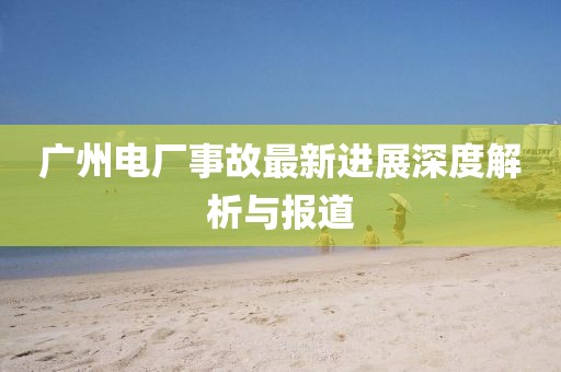 广州电厂事故最新进展深度解析与报道