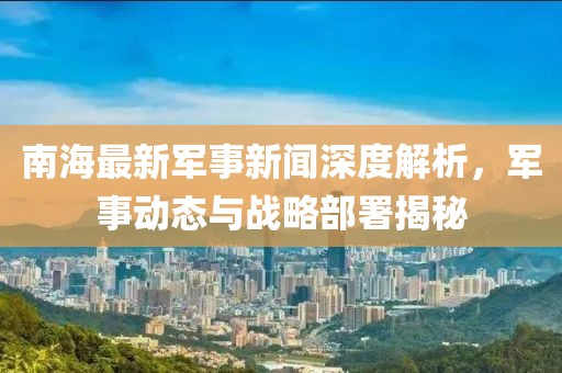 南海最新军事新闻深度解析，军事动态与战略部署揭秘