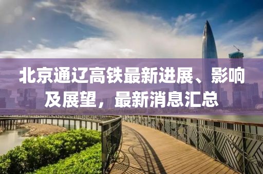 北京通辽高铁最新进展、影响及展望，最新消息汇总