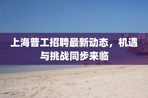 上海普工招聘最新动态，机遇与挑战同步来临