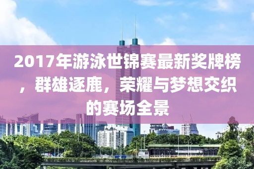 2017年游泳世锦赛最新奖牌榜，群雄逐鹿，荣耀与梦想交织的赛场全景
