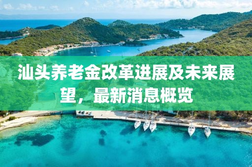 汕头养老金改革进展及未来展望，最新消息概览