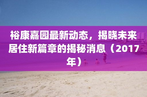 裕康嘉园最新动态，揭晓未来居住新篇章的揭秘消息（2017年）