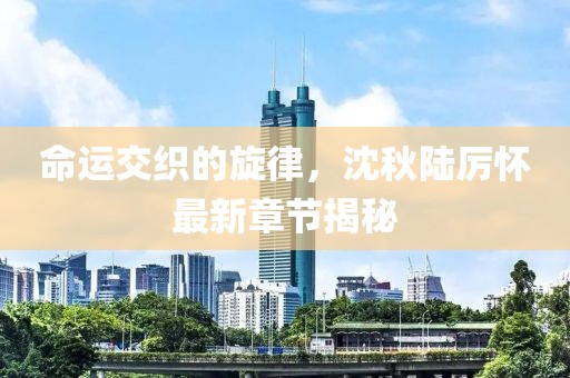 命运交织的旋律，沈秋陆厉怀最新章节揭秘