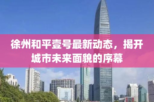 徐州和平壹号最新动态，揭开城市未来面貌的序幕