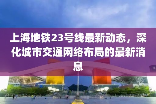 上海地铁23号线最新动态，深化城市交通网络布局的最新消息