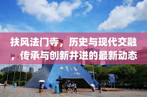 扶风法门寺，历史与现代交融，传承与创新并进的最新动态