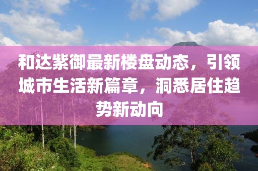 和达紫御最新楼盘动态，引领城市生活新篇章，洞悉居住趋势新动向