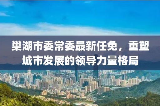 巢湖市委常委最新任免，重塑城市发展的领导力量格局