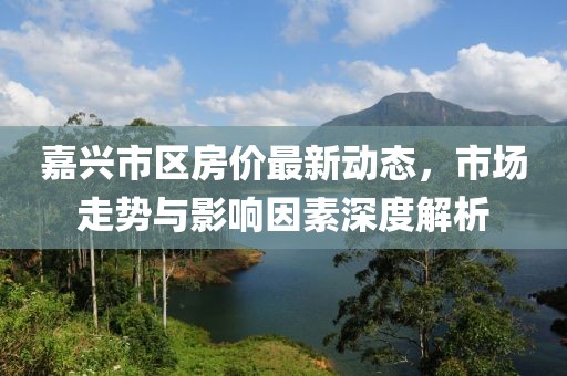 嘉兴市区房价最新动态，市场走势与影响因素深度解析