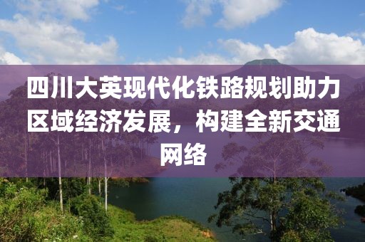 四川大英现代化铁路规划助力区域经济发展，构建全新交通网络