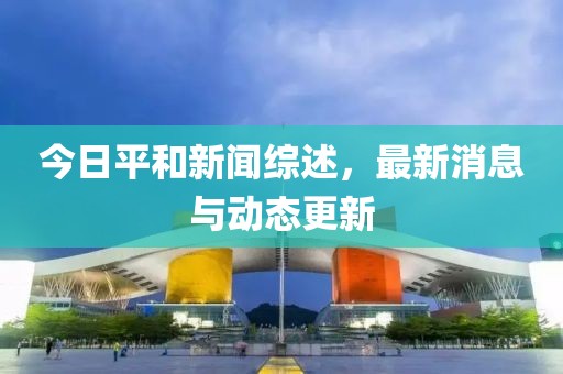 今日平和新闻综述，最新消息与动态更新