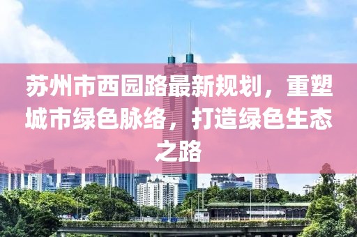 苏州市西园路最新规划，重塑城市绿色脉络，打造绿色生态之路