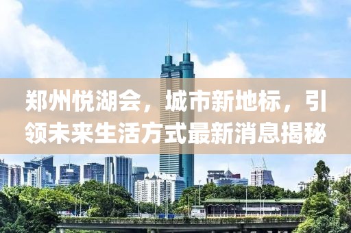 郑州悦湖会，城市新地标，引领未来生活方式最新消息揭秘