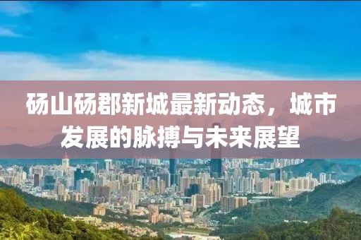 砀山砀郡新城最新动态，城市发展的脉搏与未来展望