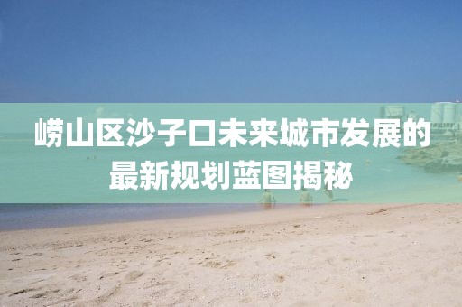 崂山区沙子口未来城市发展的最新规划蓝图揭秘
