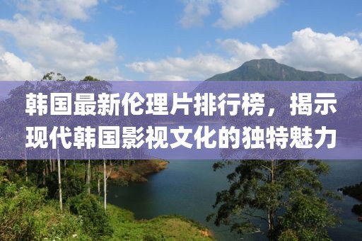 韩国最新伦理片排行榜，揭示现代韩国影视文化的独特魅力