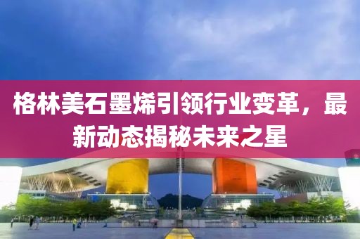 格林美石墨烯引领行业变革，最新动态揭秘未来之星