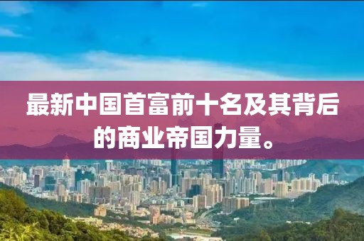 最新中国首富前十名及其背后的商业帝国力量。