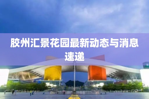 胶州汇景花园最新动态与消息速递