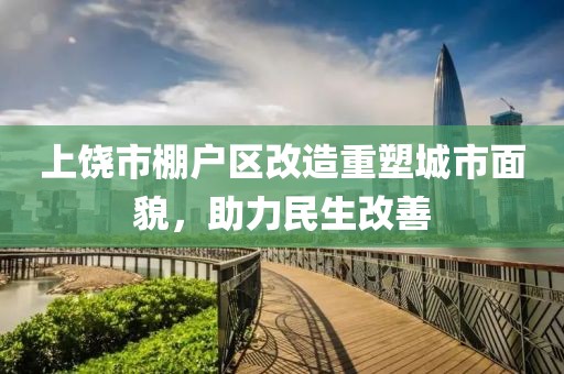 上饶市棚户区改造重塑城市面貌，助力民生改善