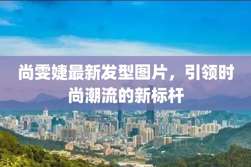 尚雯婕最新发型图片，引领时尚潮流的新标杆
