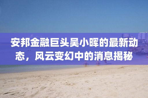 安邦金融巨头吴小晖的最新动态，风云变幻中的消息揭秘