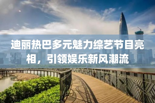 迪丽热巴多元魅力综艺节目亮相，引领娱乐新风潮流