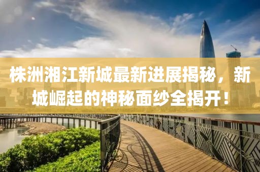 株洲湘江新城最新进展揭秘，新城崛起的神秘面纱全揭开！