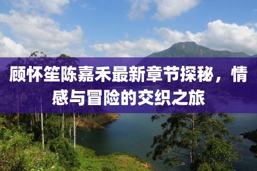 顾怀笙陈嘉禾最新章节探秘，情感与冒险的交织之旅