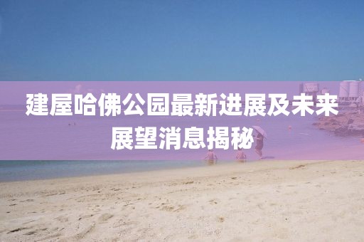 建屋哈佛公园最新进展及未来展望消息揭秘