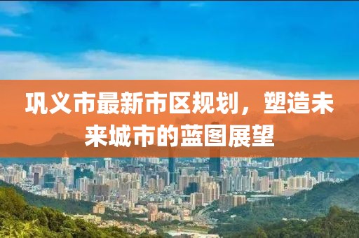 巩义市最新市区规划，塑造未来城市的蓝图展望