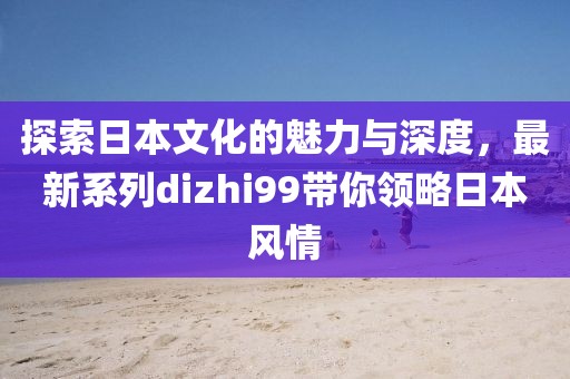 探索日本文化的魅力与深度，最新系列dizhi99带你领略日本风情