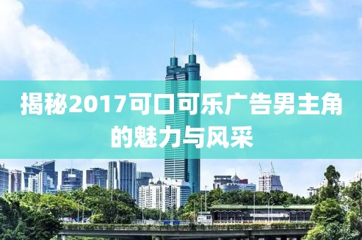 揭秘2017可口可乐广告男主角的魅力与风采