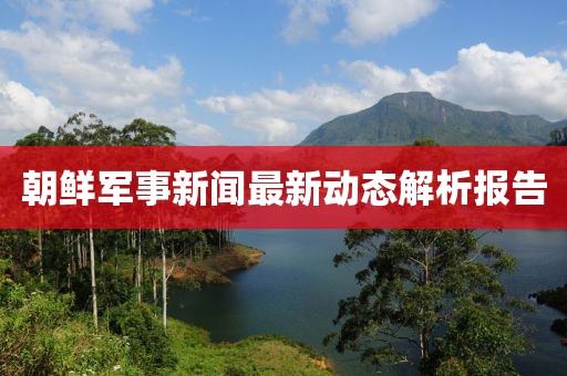 朝鲜军事新闻最新动态解析报告