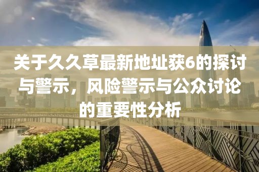 关于久久草最新地址获6的探讨与警示，风险警示与公众讨论的重要性分析