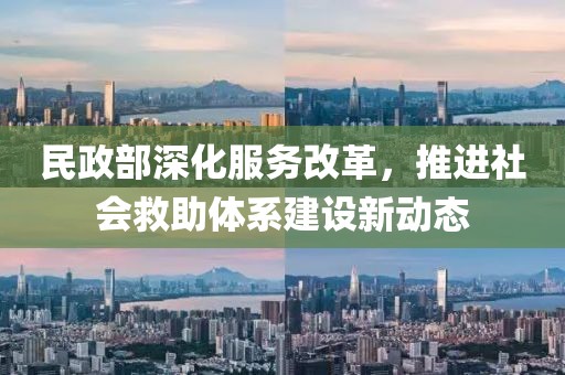 民政部深化服务改革，推进社会救助体系建设新动态