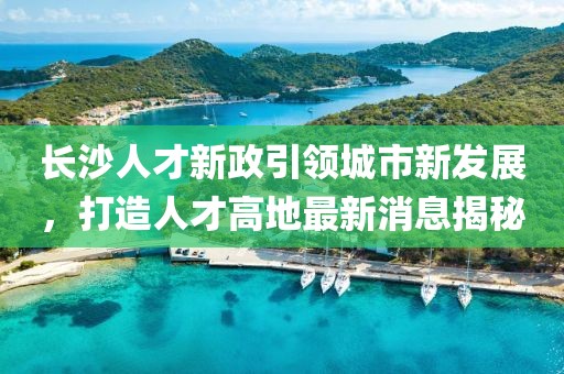 长沙人才新政引领城市新发展，打造人才高地最新消息揭秘