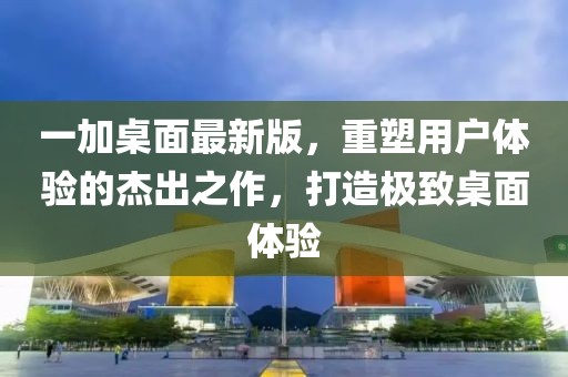 一加桌面最新版，重塑用户体验的杰出之作，打造极致桌面体验