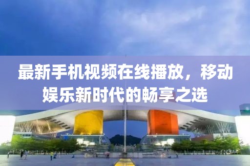最新手机视频在线播放，移动娱乐新时代的畅享之选