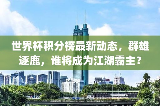 世界杯积分榜最新动态，群雄逐鹿，谁将成为江湖霸主？