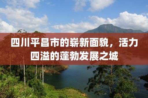 四川平昌市的崭新面貌，活力四溢的蓬勃发展之城