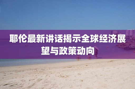 耶伦最新讲话揭示全球经济展望与政策动向