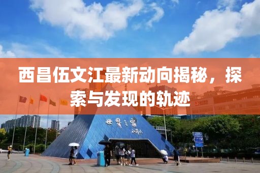 西昌伍文江最新动向揭秘，探索与发现的轨迹