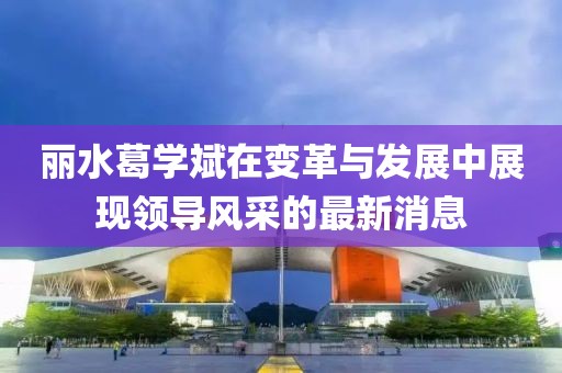 丽水葛学斌在变革与发展中展现领导风采的最新消息